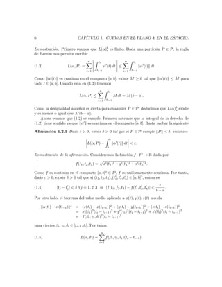 6                                CAP´
                                    ITULO 1. CURVAS EN EL PLANO Y EN EL ESPACIO.

Demostraci´n. Primero veamos que L(α)b es ﬁnito. Dada una partici´n P ∈ P, la regla
          o                          a                           o
de Barrow nos permite escribir
                                          n           ti                        n     ti
(1.3)                   L(α, P ) =                             α (t) dt ≤                   α (t) dt.
                                         i=1     ti−1                          i=1   ti−1


Como α (t) es continua en el compacto [a, b], existe M ≥ 0 tal que α (t) ≤ M para
todo t ∈ [a, b]. Usando esto en (1.3) tenemos
                                                       n          ti
                                   L(α, P ) ≤                             M dt = M (b − a).
                                                  i=1            ti−1


Como la desigualdad anterior es cierta para cualquier P ∈ P, deducimos que L(α)b existe
                                                                                  a
y es menor o igual que M (b − a).
    Ahora veamos que (1.2) se cumple. Primero notemos que la integral de la derecha de
(1.2) tiene sentido ya que α es continua en el compacto [a, b]. Basta probar la siguiente

Aﬁrmaci´n 1.2.1 Dado ε > 0, existe δ > 0 tal que si P ∈ P cumple P < δ, entonces
       o
                                                                      b
                                         L(α, P ) −                       α (t) dt < ε.
                                                                  a

Demostraci´n de la aﬁrmaci´n. Consideremos la funci´n f : I 3 → R dada por
          o               o                        o

                                f (t1 , t2 , t3 ) =            x (t1 )2 + y (t2 )2 + z (t3 )2 .

Como f es continua en el compacto [a, b]3 ⊂ I 3 , f es uniformemente continua. Por tanto,
dado ε > 0, existe δ > 0 tal que si (t1 , t2 , t3 ), (t1 , t2 , t3 ) ∈ [a, b]3 , entonces
                                                                                                         ε
(1.4)            |tj − tj | < δ ∀j = 1, 2, 3 ⇒ |f (t1 , f2 , t3 ) − f (t1 , t2 , t3 )| <                    .
                                                                                                        b−a
Por otro lado, el teorema del valor medio aplicado a x(t), y(t), z(t) nos da

        α(ti ) − α(ti−1 )   2   = (x(ti ) − x(ti−1 ))2 + (y(ti ) − y(ti−1 ))2 + (z(ti ) − z(ti−1 ))2
                                = x (βi )2 (ti − ti−1 )2 + y (γi )2 (ti − ti−1 )2 + z (δi )2 (ti − ti−1 )2
                                = f (βi , γi , δi )2 (ti − ti−1 )2

para ciertos βi , γi , δi ∈ [ti−1 , ti ]. Por tanto,
                                                           n
(1.5)                               L(α, P ) =                  f (βi , γi , δi )(ti − ti−1 ).
                                                      i=1
 