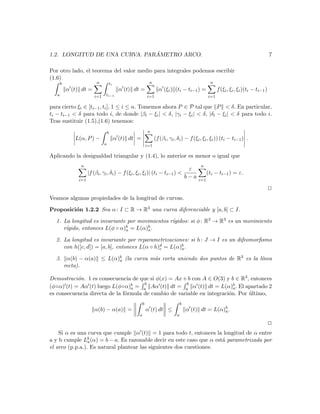 ´
1.2. LONGITUD DE UNA CURVA. PARAMETRO ARCO.                                                                                              7

Por otro lado, el teorema del valor medio para integrales podemos escribir
(1.6)
       b                  n            ti                     n                                     n
           α (t) dt =                        α (t) dt =              α (ξi ) (ti − ti−1 ) =              f (ξi , ξi , ξi )(ti − ti−1 )
   a                     i=1   ti−1                          i=1                                   i=1

para cierto ξi ∈ [ti−1 , ti ], 1 ≤ i ≤ n. Tomemos ahora P ∈ P tal que P < δ. En particular,
ti − ti−1 < δ para todo i, de donde |βi − ξi | < δ, |γi − ξi | < δ, |δi − ξi | < δ para todo i.
Tras sustituir (1.5),(1.6) tenemos:
                                   b                         n
               L(α, P ) −                   α (t) dt =             (f (βi , γi , δi ) − f (ξi , ξi , ξi )) (ti − ti−1 ) .
                               a                             i=1

Aplicando la desigualdad triangular y (1.4), lo anterior es menor o igual que
                 n                                                                            n
                                                                              ε
                      |f (βi , γi , δi ) − f (ξi , ξi , ξi )| (ti − ti−1 ) <                       (ti − ti−1 ) = ε.
                                                                             b−a
                i=1                                                                          i=1

                                                                                                                                         2
Veamos algunas propiedades de la longitud de curvas.

Proposici´n 1.2.2 Sea α : I ⊂ R → R3 una curva diferenciable y [a, b] ⊂ I.
         o

                                                ıgidos: si φ : R3 → R3 es un movimiento
  1. La longitud es invariante por movimientos r´
                              b = L(α)b .
      ıgido, entonces L(φ ◦ α)a
     r´                               a

  2. La longitud es invariante por reparametrizaciones: si h : J → I es un difeomorﬁsmo
     con h([c, d]) = [a, b], entonces L(α ◦ h)d = L(α)b .
                                              c       a

  3.        α(b) − α(a) ≤ L(α)b (la curva m´s corta uniendo dos puntos de R3 es la l´
                              a            a                                        ınea
           recta).

Demostraci´n. 1 es consecuencia de que si φ(x) = Ax + b con A ∈ O(3) y b ∈ R3 , entonces
           o
                                      b               b
(φ◦α) (t) = Aα (t) luego L(φ◦α)b = a Aα (t) dt = a α (t) dt = L(α)b . El apartado 2
                                 a                                        a
es consecuencia directa de la f´rmula de cambio de variable en integraci´n. Por ultimo,
                               o                                        o       ´
                                                         b                          b
                         α(b) − α(a) =                       α (t) dt ≤                 α (t) dt = L(α)b .
                                                                                                       a
                                                     a                          a

                                                                                                                                         2
    Si α es una curva que cumple α (t) = 1 para todo t, entonces la longitud de α entre
a y b cumple Lb (α) = b − a. Es razonable decir en este caso que α est´ parametrizada por
                 a                                                    a
el arco (p.p.a.). Es natural plantear las siguientes dos cuestiones:
 