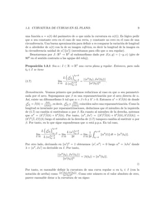 1.3. CURVATURA DE CURVAS EN EL PLANO.                                                                     9

una funci´n κ = κ(t) del par´metro de α que mida la curvatura en α(t)). Es l´gico pedir
          o                  a                                                 o
que κ sea constante cero en el caso de una recta, y constante no cero en el caso de una
circunferencia. Una buena aproximaci´n para deﬁnir κ es comparar la variaci´n de longitud
                                      o                                     o
de α alrededor de α(t) con la de su imagen esf´rica, es decir la longitud de la imagen en
                                                 e
la circunferencia unidad de α / α (necesitamos para ello que α sea regular).
    Denotaremos por J : R2 → R2 al endomorﬁsmo dado por J(x, y) = (−y, x) (giro de
90o en el sentido contrario a las agujas del reloj).

Proposici´n 1.3.1 Sea α : I ⊂ R → R2 una curva plana y regular. Entonces, para cada
            o
t0 ∈ I se tiene
                                                    t0 +δ
                                                α
                                        L       α   t0 −δ       | α (t0 ), Jα (t0 ) |
(1.7)                             l´
                                   ım            t0 +δ
                                                            =                         .
                                  δ→0       L (α)t0 −δ               α (t0 ) 3


Demostraci´n. Veamos primero que podemos reducirnos al caso en que α sea parametri-
            o
zada por el arco. Supongamos que β es una reparametrizaci´n por el arco directa de α.
                                                            o
                                                                          ˙
As´ existe un difeomorﬁsmo h tal que α = β ◦ h y h > 0. Entonces α = h β(h) de donde
   ı,
                ˙                   ˙
 α
 α    = β(h) = β(h) , es decir, α y β(h) coinciden salvo una reparametrizaci´n. Como la
        ˙
                   ˙
                   β(h)                     α       ˙
                                                    β(h)
                                                                            o
longitud es invariante por reparametrizaciones, deducimos que el miembro de la izquierda
de (1.7) no cambia si sustitu´
                             ımos α por β. En cuanto al miembro de la derecha, notemos
                 ¨         ˙                                  ¨         ˙
que α = (h )2 β(h) + h β(h). Por tanto, α , Jα = (h )2 β(h) + h β(h), h J β(h) = ˙
(h ) ¨
    3 β, Jβ (h) luego el miembro de la derecha de (1.7) tampoco cambia al sustituir α por

β. Por tanto, en lo que sigue supondremos que α est´ p.p.a. En tal caso,
                                                     a
                          t0 +δ
                     α
              L                         L (α )t0 +δ                        t0 +δ
                     α    t0 −δ               t0 −δ       1
        l´
         ım            t0 +δ
                                  = l´
                                     ım             = l´
                                                       ım                          α (t) dt = α (t0 ) .
        δ→0       L (α)t0 −δ        δ→0     2δ        δ→0 2δ              t0 −δ


Por otro lado, derivando en α 2 = 1 obtenemos α , α                                = 0 luego α = λJα donde
λ = α , Jα es derivable en I. Por tanto,

                                  | α (t0 ), Jα (t0 ) |
                                                        = |λ(t0 )| = α (t0 ) .
                                       α (t0 ) 3
                                                                                                          2
Por tanto, es razonable deﬁnir la curvatura de una curva regular α en t0 ∈ I (con la
notaci´n de arriba) como | α (t0 ),Jα (t0 ) | . Como este n´mero es el valor absoluto de otro,
      o                       α (t0 ) 3
                                                           u
parece razonable dotar a la curvatura de un signo:
 