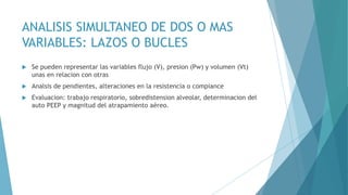 ANALISIS SIMULTANEO DE DOS O MAS
VARIABLES: LAZOS O BUCLES
 Se pueden representar las variables flujo (V), presion (Pw) y volumen (Vt)
unas en relacion con otras
 Analsis de pendientes, alteraciones en la resistencia o compiance
 Evaluacion: trabajo respiratorio, sobredistension alveolar, determinacion del
auto PEEP y magnitud del atrapamiento aéreo.
 