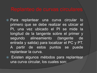 Replanteo de curvas circulares
 Para replantear una curva circular lo
  primero que se debe realizar es ubicar el
  PI, una vez ubicado el PI se mide la
  longitud de la tangente sobre el primer y
  segundo alineamiento (tangente de
  entrada y salida) para localizar el PC y PT.
  A partir de estos puntos se puede
  replantear la curva.
 Existen algunos métodos para replantear
  una curva circular, los cuales son:
 