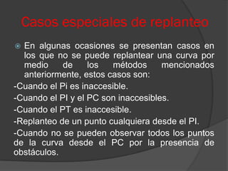 Casos especiales de replanteo
 En algunas ocasiones se presentan casos en
  los que no se puede replantear una curva por
  medio     de     los   métodos     mencionados
  anteriormente, estos casos son:
-Cuando el Pi es inaccesible.
-Cuando el PI y el PC son inaccesibles.
-Cuando el PT es inaccesible.
-Replanteo de un punto cualquiera desde el PI.
-Cuando no se pueden observar todos los puntos
de la curva desde el PC por la presencia de
obstáculos.
 