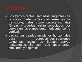 Introducción
 Los tramos rectos (llamados tangentes) de
  la mayor parte de las vías terrestres de
  transporte, tales como carreteras, vías
  férreas y tuberías, están conectados por
  curvas en los planos tanto horizontal como
  vertical.
 Las curvas usadas en planos horizontales
  para                conectar dos secciones
  tangentes rectas se llaman curvas
  horizontales. Se usan dos tipos: arcos
  circulares y espirales.
 