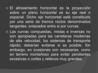  El alineamiento horizontal es la proyección
  sobre un plano horizontal se su eje real o
  espacial. Dicho eje horizontal está constituido
  por una serie de tramos rectos denominados
  tangentes, enlazados entre si por curvas.
 Las curvas compuestas, mixtas e inversas no
  son apropiadas para las carreteras modernas
  de alta velocidad, los sistemas de transporte
  rápido; deberían evitarse si es posible. Sin
  embargo, en ocasiones son necesarias, como
  en terreno montañoso para evitar pendientes
  excesivas o cortes y rellenos muy grandes.
 