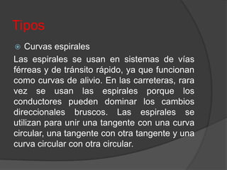 Tipos
   Curvas espirales
Las espirales se usan en sistemas de vías
férreas y de tránsito rápido, ya que funcionan
como curvas de alivio. En las carreteras, rara
vez se usan las espirales porque los
conductores pueden dominar los cambios
direccionales bruscos. Las espirales se
utilizan para unir una tangente con una curva
circular, una tangente con otra tangente y una
curva circular con otra circular.
 