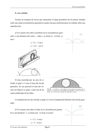 Curvas maravillosas


        8.- Las cicloides


        Forman un conjunto de curvas que representan el lugar geométrico de los puntos situados
sobre una rueda (circunferencia generatriz) cuando ésta gira uniformemente sin resbalar sobre una
superficie lisa.


        a) Si el punto está sobre la periferia de la circunferencia gene-
ratriz a una distancia del centro = radio r, se forma la “cicloide co-
mún”.
                             x = 2·t – 2·sen t
                             y = 2·(1 – cos t)




        El área encerrada por un arco de ci-
cloide es igual a 3 veces el área del círculo
generatriz. En esa posición el área del cír-
culo (en blanco) es igual a cada una de las
zonas sombreadas de los lados.


        La longitud del arco de cicloide es igual a 4 veces la longitud del diámetro del círculo gene-
rador


        b) Si el punto está sobre el radio de la circunferencia genera-
triz a una distancia < r, se forma una “cicloide acortada”.


                            x = 2·t – 4·sen t
                             y = 2 – 4·cos t

© Vicente Viana Martínez                         Pág 13
 