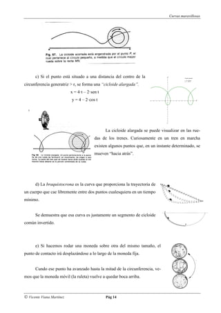 Curvas maravillosas




      c) Si el punto está situado a una distancia del centro de la
circunferencia generatriz > r, se forma una “cicloide alargada”.
                           x = 4·t – 2·sen t
                           y = 4 – 2·cos t




                                               La cicloide alargada se puede visualizar en las rue-
                                         das de los trenes. Curiosamente en un tren en marcha
                                         existen algunos puntos que, en un instante determinado, se
                                         mueven “hacia atrás”.




      d) La braquistocrona es la curva que proporciona la trayectoria de
un cuerpo que cae libremente entre dos puntos cualesquiera en un tiempo
mínimo.


      Se demuestra que esa curva es justamente un segmento de cicloide
común invertido.




      e) Si hacemos rodar una moneda sobre otra del mismo tamaño, el
punto de contacto irá desplazándose a lo largo de la moneda fija.


      Cundo ese punto ha avanzado hasta la mitad de la circunferencia, ve-
mos que la moneda móvil (la ruleta) vuelve a quedar boca arriba.



© Vicente Viana Martínez                       Pág 14
 