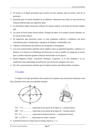 Curvas maravillosas


    El círculo es la figura geométrica que encierra un área máxima, para un mismo valor de su
    perímetro.
    Haciendo girar el círculo alrededor de un diámetro, obtenemos una esfera, la cual encierra un
    volumen máximo para una superficie dada.
    La Naturaleza adopta estructuras esféricas de manera natural, es la forma de máxima estabili-
    dad.
    Las gotas de lluvia tienen forma esférica. Pompas de jabón. Los cuerpos celestes; planetas, so-
    les son de forma esférica.
    En ingeniería, para disminuir costes, se usan recipientes esféricos o cilíndricos con bases
    semiesféricas para el almacenaje y transporte de líquidos, combustibles, etc.
    Además, la distribución de esfuerzos en sus paredes es homogénea.
    Los arcos semicirculares permiten salvar amplios vanos en ingeniería (puentes, viaductos, cu-
    biertas). Los esfuerzos se distribuyen de forma que el vano es estable, no rompe por el centro,
    pero a cambio transmite grandes esfuerzos horizontales en los apoyos.
    Desde Pitágoras, Platón, Aristóteles, Ptolomeo, Copérnico, se le han atribuido a la cir-
    cunferencia unas propiedades de perfección, por encima de cualquier otra curva.
    Por ello se pensó durante milenios que los objetos celestes describían órbitas circulares.


      2) La elipse


      La elipse es el lugar geométrico de los puntos de un plano cuya suma de las distancias a dos
fijos, llamados focos, dan una cantidad constante.




      AA’ = 2·a ................. representa el eje mayor de la elipse (a = semieje mayor)
      BB’ = 2·b .................. representa el eje menor de la elipse (b = semieje menor)
      FF’= 2·c .................... representa la distancia focal (c = semidistancia focal)
      FM = r, F’M = r’ ...... representan los radios vectores
    la distancia focal c es menor que el semieje mayor a. c < a

© Vicente Viana Martínez                         Pág 17
 
