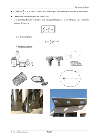 Curvas maravillosas
                  c
    el cociente     = e se llama excentricidad de la elipse. Indica su mayor o menor achatamiento.
                  a
    La excentricidad oscila entre los valores (0 – 1).
    Si la excentricidad vale 0, estamos ante una circunferencia. Si la excentricidad vale 1 estamos
    ante una línea recta.

                                          x 2 y2
                                             + 2 =1
                                          a2  b

      Y en forma explícita.
                                                  b
                                             y = ± · a2 − x2
                                                  a
      b,2) Formas elípticas




© Vicente Viana Martínez                       Pág 18
 
