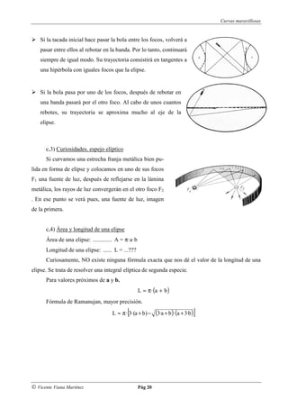 Curvas maravillosas


    Si la tacada inicial hace pasar la bola entre los focos, volverá a
    pasar entre ellos al rebotar en la banda. Por lo tanto, continuará
    siempre de igual modo. Su trayectoria consistirá en tangentes a
    una hipérbola con iguales focos que la elipse.


    Si la bola pasa por uno de los focos, después de rebotar en
    una banda pasará por el otro foco. Al cabo de unos cuantos
    rebotes, su trayectoria se aproxima mucho al eje de la
    elipse.



      c,3) Curiosidades. espejo elíptico
      Si curvamos una estrecha franja metálica bien pu-
lida en forma de elipse y colocamos en uno de sus focos
F1 una fuente de luz, después de reflejarse en la lámina
metálica, los rayos de luz convergerán en el otro foco F2
. En ese punto se verá pues, una fuente de luz, imagen
de la primera.


      c,4) Área y longitud de una elipse
      Área de una elipse: ............. A = π·a·b
      Longitud de una elipse: ...... L = ...???
      Curiosamente, NO existe ninguna fórmula exacta que nos dé el valor de la longitud de una
elipse. Se trata de resolver una integral elíptica de segunda especie.
      Para valores próximos de a y b.
                                                    L ≈ π · (a + b )
      Fórmula de Ramanujan, mayor precisión.
                                            [
                                     L ≈ π · 3·(a + b) −     (3·a + b )· (a + 3·b )]




© Vicente Viana Martínez                            Pág 20
 