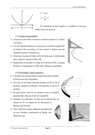 Curvas maravillosas


                                         x2 = 2·p·y
                                               1 2
                                         y=       ·x
                                              2·p


                                         Si el parámetro p fuera negativo, la parábola se sitúa por
                                 debajo del eje de abscisas.


      c,3) Trazado de una parábola
    Trazamos la recta D1D2 y tomamos un punto cualquiera F, exterior
    a la misma.
    Con una chincheta fijamos el extremo de un cordel de longitud SN
    al extremo S de la escuadra y el otro extremo lo fijamos con otra
    chincheta al punto F llamado foco.
    Colocamos la punta del lápiz en M, de forma que el cordel quede
    tenso según los segmentos FM y MS.
    Desplazamos la escuadra a lo largo de la directriz D1D2 y la punta
    del lápiz, si mantenemos el cordel tenso, dibujará una parábola.


      c,4) Curiosidades. Espejo parabólico
    Curvamos una estrecha franja metálica bien pulida dándole
    la forma de un arco de parábola.
    Los rayos de una fuente luminosa situada en el foco F de la
    parábola, después de reflejarse, irán paralelos al eje de la
    parábola.
    De igual forma, rayos de luz paralelos al eje se reflejarán
    pasando todos ellos por el foco de la parábola.
    Ejemplos; los reflectores, los faros de los automóviles, las
    antenas de TV, los espejos de los telescopios re-
    flectores (de Newton).
    Estas superficies pueden obtenerse haciendo girar
    un vaso cilíndrico, conteniendo un líquido, alre-
    dedor de su eje.




© Vicente Viana Martínez                       Pág 22
 