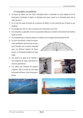 Curvas maravillosas


      c,4) Curiosidades. Tiro parabólico
    Al lanzar un objeto con una cierta velocidad inicial v, formando un cierto ángulo α con la
    horizontal, al principio el objeto va subiendo, pero poco a poco se va frenando hasta caer al
    suelo de nuevo.
    Es el caso del saque de puerta de un portero de fútbol. La curva descrita por el balón es una
    parábola.
    En realidad esto sólo es cierto en ausencia de rozamiento con el aire.
    Esta situación es aplicable al tiro de proyectiles (balística), incluido el lanzamiento de bombas
    desde un avión.
    Se comprueba que el máximo alcance se obtiene con un ángulo de lanzamiento de 45º.
    La curva envolvente a todas las trayec-
    torias parabólicas descritas por un pro-
    yectil lanzado con la misma velocidad
    pero con distintos ángulos de lanza-
    miento es la llamada parábola de segu-
    ridad.
    Los chorros de agua de las fuentes o
    una manguera de riego, describen tra-
    yectorias parabólicas.
    Los cables que sostienen los puentes
    colgantes, bajo la acción de una carga
    horizontal uniforme, tiene forma para-
    bólica.




© Vicente Viana Martínez                       Pág 23
 