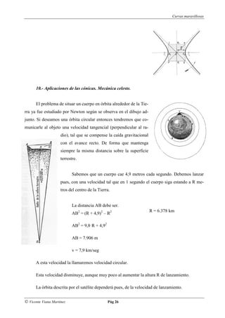 Curvas maravillosas




      10.- Aplicaciones de las cónicas. Mecánica celeste.


      El problema de situar un cuerpo en órbita alrededor de la Tie-
rra ya fue estudiado por Newton según se observa en el dibujo ad-
junto. Si deseamos una órbita circular entonces tendremos que co-
municarle al objeto una velocidad tangencial (perpendicular al ra-
                     dio), tal que se compense la caída gravitacional
                     con el avance recto. De forma que mantenga
                     siempre la misma distancia sobre la superficie
                     terrestre.


                            Sabemos que un cuerpo cae 4,9 metros cada segundo. Debemos lanzar
                     pues, con una velocidad tal que en 1 segundo el cuerpo siga estando a R me-
                     tros del centro de la Tierra.


                            La distancia AB debe ser.
                                                                        R = 6.378 km
                            AB2 = (R + 4,9)2 – R2

                            AB2 = 9,8·R + 4,92

                            AB = 7.906 m

                            v = 7,9 km/seg

      A esta velocidad la llamaremos velocidad circular.

      Esta velocidad disminuye, aunque muy poco al aumentar la altura R de lanzamiento.

      La órbita descrita por el satélite dependerá pues, de la velocidad de lanzamiento.


© Vicente Viana Martínez                         Pág 26
 