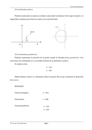 Curvas maravillosas
      2) Coordenadas polares


      Podemos representar un punto en el plano conociendo la distancia r del origen al punto y el
ángulo θ (en radianes) que forma ese radio con el eje horizontal.




                            P(r,θ)

                       r

                      θ

               O                     X




      3) Coordenadas paramétricas
      Podemos representar la posición de un punto usando la llamada forma paramétrica. Con
esta forma, las coordenadas x e y son ambas función de un parámetro común t.
      Se expresa como.
                                                 x = x(t)
                                                 y = y(t)


      Dando distntos valores a t, obtenemos todos los puntos P(x,y) que conforman el desarrollo
de la curva.


      RESUMEN:


      Forma rectangular :                   y = f(x)


      Forma polar:                          r = r(θ)


      Forma paramétrica:                     x = x(t)
                                             y = y(t)




© Vicente Viana Martínez                      Pág 3
 