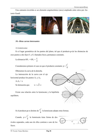 Curvas maravillosas
         Una catenaria invertida es un elemento arquitectónico (arco) empleado entre otros por An-
tonio Gaudí.




         10.- Otras curvas interesantes


         1) Lemniscatas
         Es el lugar geométrico de los puntos del plano, tal que el producto p de las distancias de
esos puntos a dos fijos F1 y F2 llamados focos, permanece constante.
                                    c
         La distancia OF1 = OF2 =
                                    2
                                                                            c2
         Consideremos primero el caso en que el producto constante p =
                                                                            4
         Obtenemos la curva de la derecha.
         La intersección de la curva con el eje
horizontal produce los puntos A1 y A2.
         A1A2 = x
         Se demuestra que.       x = 2 ·c


         Existe una relación entre la lemniscata y la hipérbola
equilátera.




                                           c2
         Si el producto p es distinto de      la lemniscata adopta otras formas.
                                           4
                       c2
         Cuando, p <      la lemniscata tiene forma de dos
                       4
óvalos separados, cada uno de ellos contiene a uno de los
focos.

© Vicente Viana Martínez                           Pág 30
 