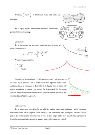 Curvas maravillosas



                 c2     c2
      Cuando,       >p>    la lemniscata tiene una forma de
                 4      4
bizcocho.



      En la figura adjunta aparece una familia de lemniscatas
para distintos valores de p.




      2) Tractriz
      Es la trayectoria de un punto arrastrado por otro que se
mueve en línea recta.
                                  1 + 1 − x2 
                 y = − 1 − x + ln 
                               2              
                                      x      
                                             
      Y en forma paramétrica.
              1
       x=
           cosh t
       y = t − tanh t




      También se la llama la curva "del perro perezoso", inicialmente en
su caseta P y el dueño A, con la correa AP lo saca a pasear tirando hori-
zontalmente de la correa en la dirección de la flecha, pero el perro NO
quiere abandonar la caseta y se resiste. De la composición de ambas
fuerzas, aparece la tractriz como la curva que describe las sucesivas po-
siciones de ese "perro perezoso".




      3) Loxodroma
      Es la trayectoria que describe un vehículo; avión, barco, que viaja con rumbo constante
desde el ecuador hacia los polos, interceptando a los meridianos bajo un ángulo constante. Nave-
gar de esa forma es más sencillo pero el viaje es más largo. Sobre todo cuando nos acercamos a
los polos, entonces la trayectoria se va curvando en forma de una espiral.



© Vicente Viana Martínez                      Pág 31
 