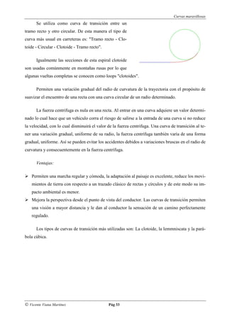 Curvas maravillosas
      Se utiliza como curva de transición entre un
tramo recto y otro circular. De esta manera el tipo de
curva más usual en carreteras es: "Tramo recto - Clo-
toide - Circular - Clotoide - Tramo recto".

      Igualmente las secciones de esta espiral clotoide
son usadas comúnmente en montañas rusas por lo que
algunas vueltas completas se conocen como loops "clotoides".

      Permiten una variación gradual del radio de curvatura de la trayectoria con el propósito de
suavizar el encuentro de una recta con una curva circular de un radio determinado.

      La fuerza centrifuga es nula en una recta. Al entrar en una curva adquiere un valor determi-
nado lo cual hace que un vehiculo corra el riesgo de salirse a la entrada de una curva si no reduce
la velocidad, con lo cual disminuirá el valor de la fuerza centrifuga. Una curva de transición al te-
ner una variación gradual, uniforme de su radio, la fuerza centrífuga también varía de una forma
gradual, uniforme. Así se pueden evitar los accidentes debidos a variaciones bruscas en el radio de
curvatura y consecuentemente en la fuerza centrífuga.

      Ventajas:

    Permiten una marcha regular y cómoda, la adaptación al paisaje es excelente, reduce los movi-
    mientos de tierra con respecto a un trazado clásico de rectas y círculos y de este modo su im-
    pacto ambiental es menor.
    Mejora la perspectiva desde el punto de vista del conductor. Las curvas de transición permiten
    una visión a mayor distancia y le dan al conductor la sensación de un camino perfectamente
    regulado.

      Los tipos de curvas de transición más utilizadas son: La clotoide, la lemmniscata y la pará-
bola cúbica.




© Vicente Viana Martínez                      Pág 33
 