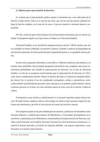 Curvas maravillosas
        4.- Software para representación de funciones


        Es evidente que la representación gráfica supone ir calculando uno a uno cada punto de la
función y luego unirlos. Salvo en el caso de una recta, que con tan solo dos puntos, podemos di-
bujar la función completa, en el resto de los casos, el proceso manual es realmente penoso y en-
tretenido.


        Por ello, resulta de gran interés disponer de una herramienta informática que nos ahorre ese
trabajo. El programa elegido con el que vamos a trabajar es el Advanced Graphics.


        Advanced Graphics es un sencillísimo programa de poco más de 1 Mb de tamaño, que una
vez instalado en nuestro ordenador, nos permite visualizar, entender y analizar las propiedades de
una función matemática de forma perfectamente comprensible gracias a su agradable entorno grá-
fico.


        Existen otros programas informáticos como Derive o MatLab muchísimo más potentes y en
muchos casos preferibles. Son excelentes programas matemáticos muy completos entre cuyas ex-
tensísimas posibilidades está incluida la representación de funciones. En el caso de Advanced
Graphics se trata de un programa exclusivamente para la representación de funciones en 2-D y
como únicos complementos permite obtener la función derivada y el cálculo de integrales defini-
das (áreas) Eso sí, permite el uso de coordenadas rectangulares, polares y paramétricas, inclu-
yendo también la posibilidad de presentar varias funciones en la pantalla usando distintos colores
y distintos grosores en el trazo, así como encontrar puntos de corte, ceros de la función y tablas de
valores.


        El programa es muy intuitivo y prácticamente no es necesario aprender ningún extenso ma-
nual. De todas formas, cuando se está un cierto tiempo sin usarlo se hace necesario repasar las op-
ciones más interesantes y por ello la conveniencia de contar con este breve manual.


        Este programa puede ser de gran utilidad para los alumnos y profesores de Secundaria como
elemento didáctico y también para alumnos de Bachillerato y Universidad, principalmente en la
enseñanza y aprendizaje de las Matemáticas, comenzando por la representación de funciones sen-
cillas y posteriormente con el análisis funcional. Encontrar los ceros de funciones polinómicas, vi-
sualizar la función derivada, o el cálculo de integrales definidas son aspectos importantes y muy
frecuentes en la práctica diaria docente.

© Vicente Viana Martínez                       Pág 4
 