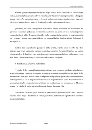 Curvas maravillosas


      Aspectos que se comprenden muchísimo mejor cuando puede visualizarse la función mate-
mática, escrita algebraicamente, sobre la pantalla del ordenador o bien imprimiéndola sobre papel
usando colores. No menos importante es el uso de las funciones en coordenadas polares y paramé-
tricas aspectos que siempre aparecen desdibujados en los contenidos curriculares.


      Igualmente, en Física y en Química, a la hora de obtener ecuaciones del movimiento, tra-
yectorias, encuentros, gráficas del movimiento ondulatorio, etc. junto con la no menos importante
representación de tablas de valores obtenidos en las prácticas de laboratorio, el programa resulta
muy práctico y de una gran ayuda didáctica por su capacidad de visualizar ciertos fenómenos fí-
sico-químicos.


      También para los profesores que deseen editar apuntes, escribir libros de texto, etc o bien
alumnos que vayan a presentar trabajos, memorias, proyectos, Advanced Graphics les permite
obtener gráficas de funciones para posteriormente exportarlas como ficheros gráficos con exten-
sión "bmp" e insertar esa imagen en el texto en el que estén trabajando.


      5.- Utilidades de las curvas matemáticas


      El estudio de las curvas (funciones) matemáticas, junto con sus propiedades, vinculaciones
y representaciones, constiuye un extenso, atrayente y no totalmente explorado tema dentro de las
Matemáticas. De la pura belleza formal se ha pasado a importantes aplicaciones dentro del mundo
de la ingeniería, ya sea en pequeños mecanismos o en megaestructuras, aparte de su utilización en
arquitectura, diseño, representaciones artísticas, sin olvidarnos de sus aplicaciones en Mecánica
celeste y el estudio de las formas geométricas de algunas formas de vida.


      Es realmente fascinante que la Naturaleza, ya sea a nivel puramente visual como a nivel es-
tructural pueda llegar a describirse en formas geométricas perfectamente reproducibles como fun-
ciones matemáticas.




© Vicente Viana Martínez                      Pág 5
 