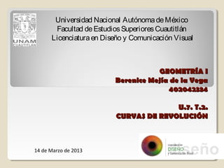 Universidad Nacional Autónoma de México
       Facultad de Estudios Superiores Cuautitlán
      Licenciatura en Diseño y Comunicación Visual



                                    GEOMETRÍA I
                         Berenice Mejía de la Vega
                                       402042334

                                        U.7. T.2.
                          CURVAS DE REVOLUCIÓN



14 de Marzo de 2013
 