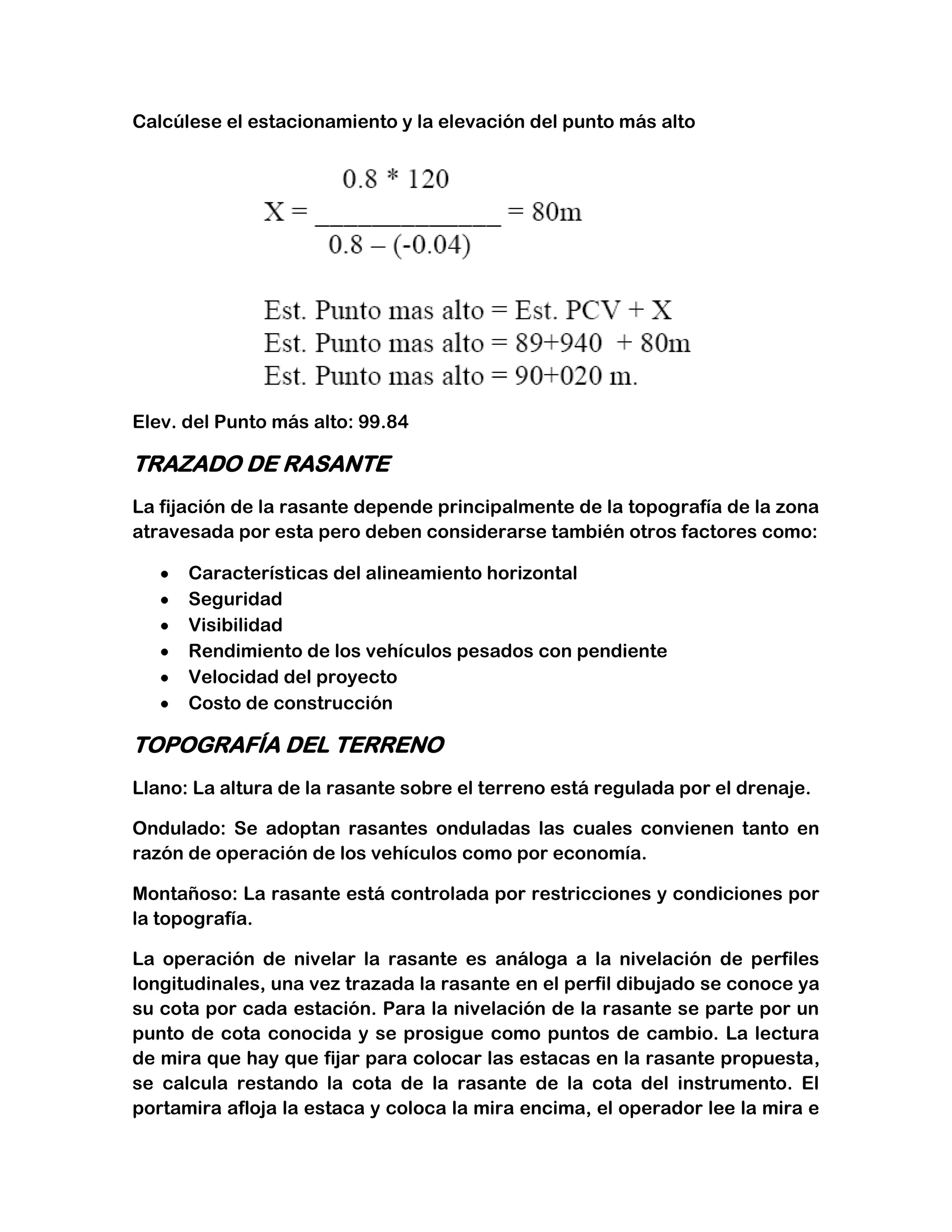 Calcúlese el estacionamiento y la elevación del punto más alto




Elev. del Punto más alto: 99.84

TRAZADO DE RASANTE
La fijación de la rasante depende principalmente de la topografía de la zona
atravesada por esta pero deben considerarse también otros factores como:

      Características del alineamiento horizontal
      Seguridad
      Visibilidad
      Rendimiento de los vehículos pesados con pendiente
      Velocidad del proyecto
      Costo de construcción

TOPOGRAFÍA DEL TERRENO
Llano: La altura de la rasante sobre el terreno está regulada por el drenaje.

Ondulado: Se adoptan rasantes onduladas las cuales convienen tanto en
razón de operación de los vehículos como por economía.

Montañoso: La rasante está controlada por restricciones y condiciones por
la topografía.

La operación de nivelar la rasante es análoga a la nivelación de perfiles
longitudinales, una vez trazada la rasante en el perfil dibujado se conoce ya
su cota por cada estación. Para la nivelación de la rasante se parte por un
punto de cota conocida y se prosigue como puntos de cambio. La lectura
de mira que hay que fijar para colocar las estacas en la rasante propuesta,
se calcula restando la cota de la rasante de la cota del instrumento. El
portamira afloja la estaca y coloca la mira encima, el operador lee la mira e
 