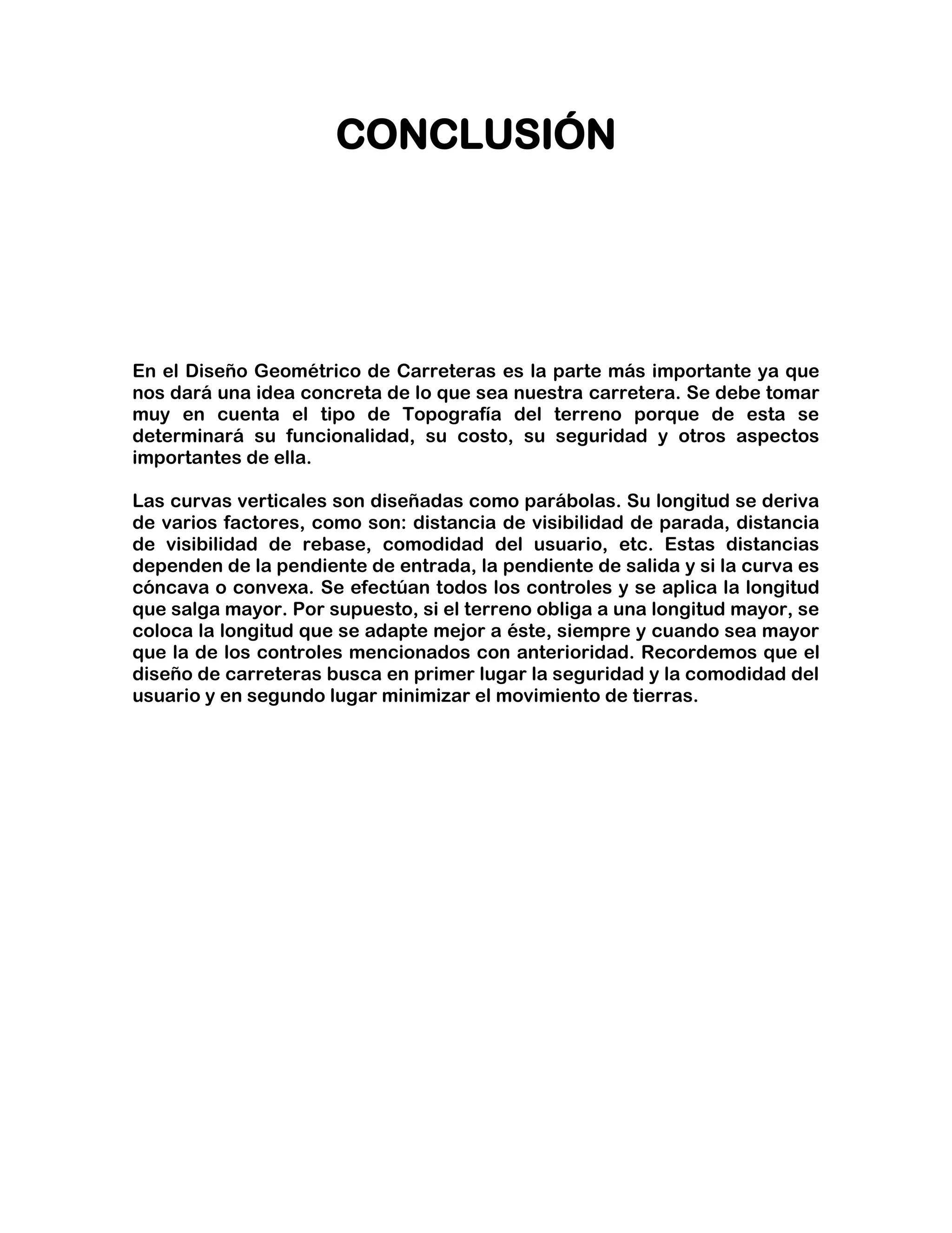 CONCLUSIÓN




En el Diseño Geométrico de Carreteras es la parte más importante ya que
nos dará una idea concreta de lo que sea nuestra carretera. Se debe tomar
muy en cuenta el tipo de Topografía del terreno porque de esta se
determinará su funcionalidad, su costo, su seguridad y otros aspectos
importantes de ella.

Las curvas verticales son diseñadas como parábolas. Su longitud se deriva
de varios factores, como son: distancia de visibilidad de parada, distancia
de visibilidad de rebase, comodidad del usuario, etc. Estas distancias
dependen de la pendiente de entrada, la pendiente de salida y si la curva es
cóncava o convexa. Se efectúan todos los controles y se aplica la longitud
que salga mayor. Por supuesto, si el terreno obliga a una longitud mayor, se
coloca la longitud que se adapte mejor a éste, siempre y cuando sea mayor
que la de los controles mencionados con anterioridad. Recordemos que el
diseño de carreteras busca en primer lugar la seguridad y la comodidad del
usuario y en segundo lugar minimizar el movimiento de tierras.
 