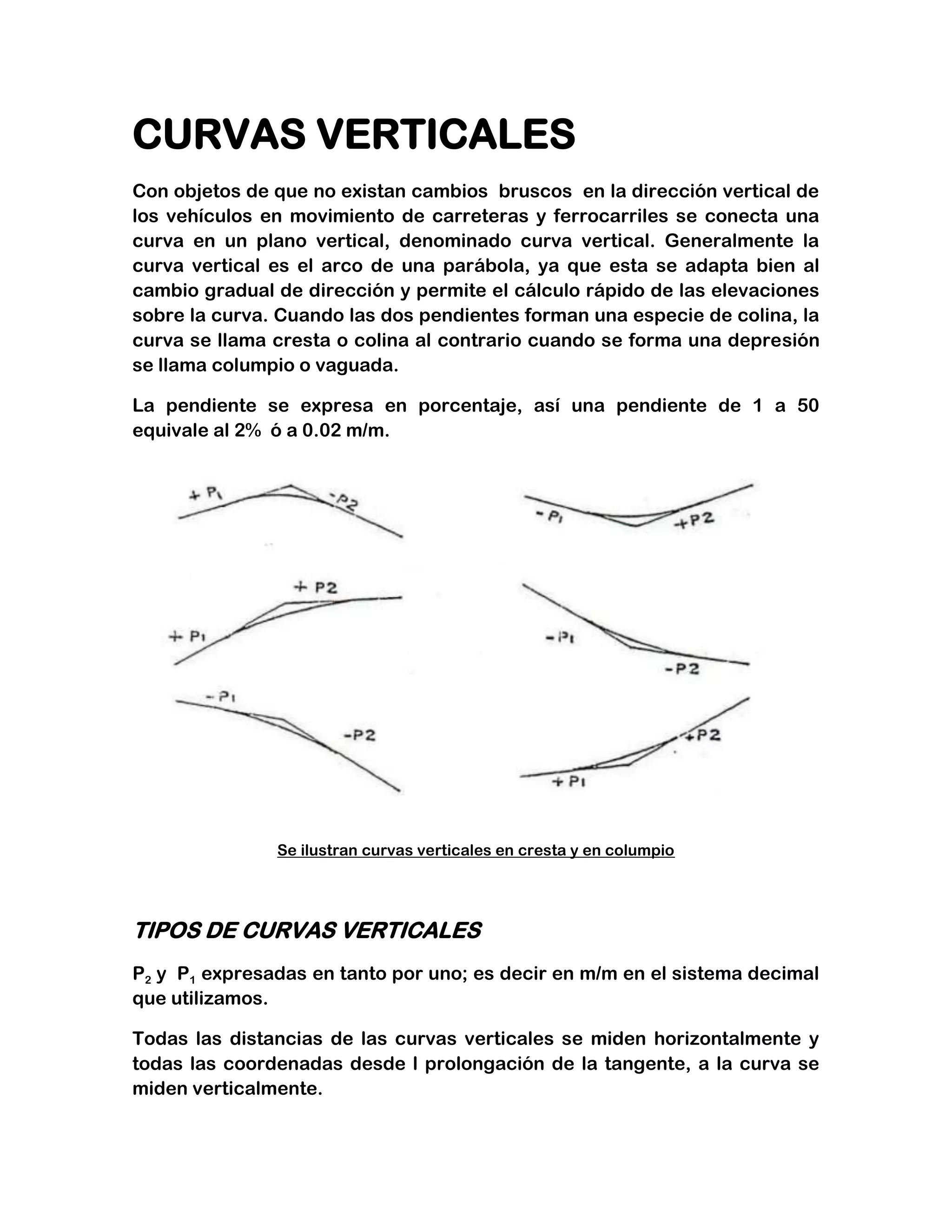 CURVAS VERTICALES
Con objetos de que no existan cambios bruscos en la dirección vertical de
los vehículos en movimiento de carreteras y ferrocarriles se conecta una
curva en un plano vertical, denominado curva vertical. Generalmente la
curva vertical es el arco de una parábola, ya que esta se adapta bien al
cambio gradual de dirección y permite el cálculo rápido de las elevaciones
sobre la curva. Cuando las dos pendientes forman una especie de colina, la
curva se llama cresta o colina al contrario cuando se forma una depresión
se llama columpio o vaguada.

La pendiente se expresa en porcentaje, así una pendiente de 1 a 50
equivale al 2% ó a 0.02 m/m.




               Se ilustran curvas verticales en cresta y en columpio




TIPOS DE CURVAS VERTICALES
P2 y P1 expresadas en tanto por uno; es decir en m/m en el sistema decimal
que utilizamos.

Todas las distancias de las curvas verticales se miden horizontalmente y
todas las coordenadas desde l prolongación de la tangente, a la curva se
miden verticalmente.
 