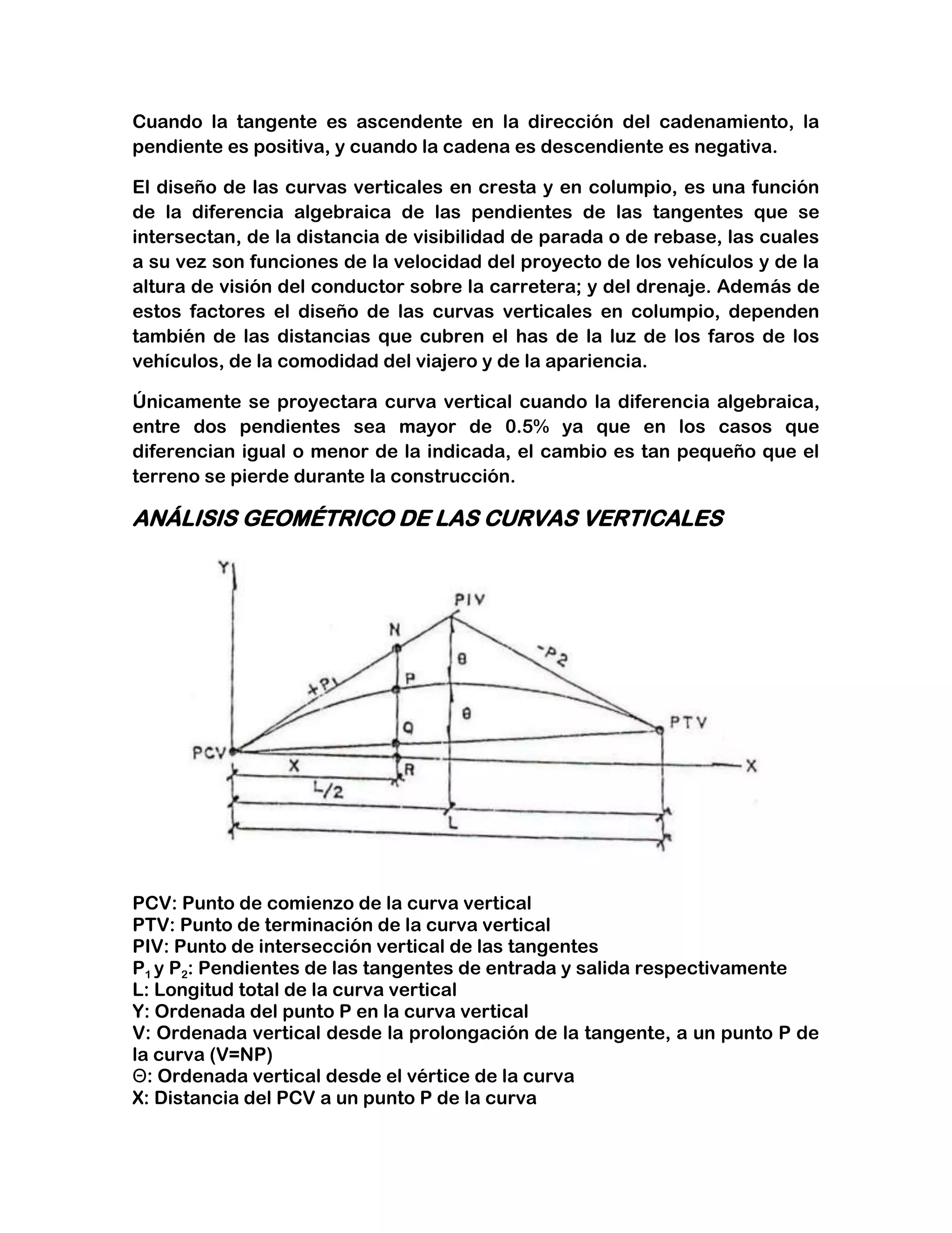 Cuando la tangente es ascendente en la dirección del cadenamiento, la
pendiente es positiva, y cuando la cadena es descendiente es negativa.

El diseño de las curvas verticales en cresta y en columpio, es una función
de la diferencia algebraica de las pendientes de las tangentes que se
intersectan, de la distancia de visibilidad de parada o de rebase, las cuales
a su vez son funciones de la velocidad del proyecto de los vehículos y de la
altura de visión del conductor sobre la carretera; y del drenaje. Además de
estos factores el diseño de las curvas verticales en columpio, dependen
también de las distancias que cubren el has de la luz de los faros de los
vehículos, de la comodidad del viajero y de la apariencia.

Únicamente se proyectara curva vertical cuando la diferencia algebraica,
entre dos pendientes sea mayor de 0.5% ya que en los casos que
diferencian igual o menor de la indicada, el cambio es tan pequeño que el
terreno se pierde durante la construcción.

ANÁLISIS GEOMÉTRICO DE LAS CURVAS VERTICALES




PCV: Punto de comienzo de la curva vertical
PTV: Punto de terminación de la curva vertical
PIV: Punto de intersección vertical de las tangentes
P1 y P2: Pendientes de las tangentes de entrada y salida respectivamente
L: Longitud total de la curva vertical
Y: Ordenada del punto P en la curva vertical
V: Ordenada vertical desde la prolongación de la tangente, a un punto P de
la curva (V=NP)
Θ: Ordenada vertical desde el vértice de la curva
X: Distancia del PCV a un punto P de la curva
 