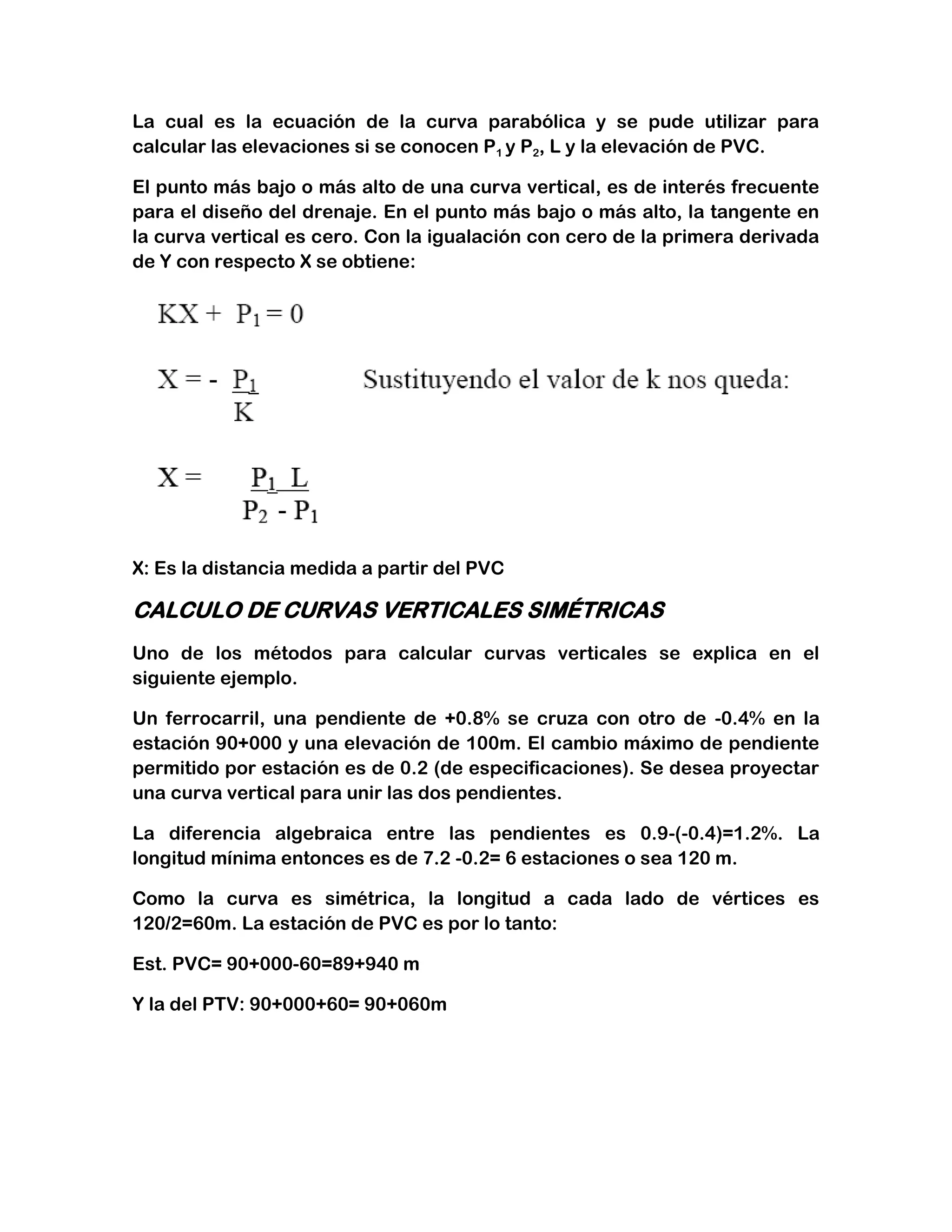 La cual es la ecuación de la curva parabólica y se pude utilizar para
calcular las elevaciones si se conocen P1 y P2, L y la elevación de PVC.

El punto más bajo o más alto de una curva vertical, es de interés frecuente
para el diseño del drenaje. En el punto más bajo o más alto, la tangente en
la curva vertical es cero. Con la igualación con cero de la primera derivada
de Y con respecto X se obtiene:




X: Es la distancia medida a partir del PVC

CALCULO DE CURVAS VERTICALES SIMÉTRICAS
Uno de los métodos para calcular curvas verticales se explica en el
siguiente ejemplo.

Un ferrocarril, una pendiente de +0.8% se cruza con otro de -0.4% en la
estación 90+000 y una elevación de 100m. El cambio máximo de pendiente
permitido por estación es de 0.2 (de especificaciones). Se desea proyectar
una curva vertical para unir las dos pendientes.

La diferencia algebraica entre las pendientes es 0.9-(-0.4)=1.2%. La
longitud mínima entonces es de 7.2 -0.2= 6 estaciones o sea 120 m.

Como la curva es simétrica, la longitud a cada lado de vértices es
120/2=60m. La estación de PVC es por lo tanto:

Est. PVC= 90+000-60=89+940 m

Y la del PTV: 90+000+60= 90+060m
 