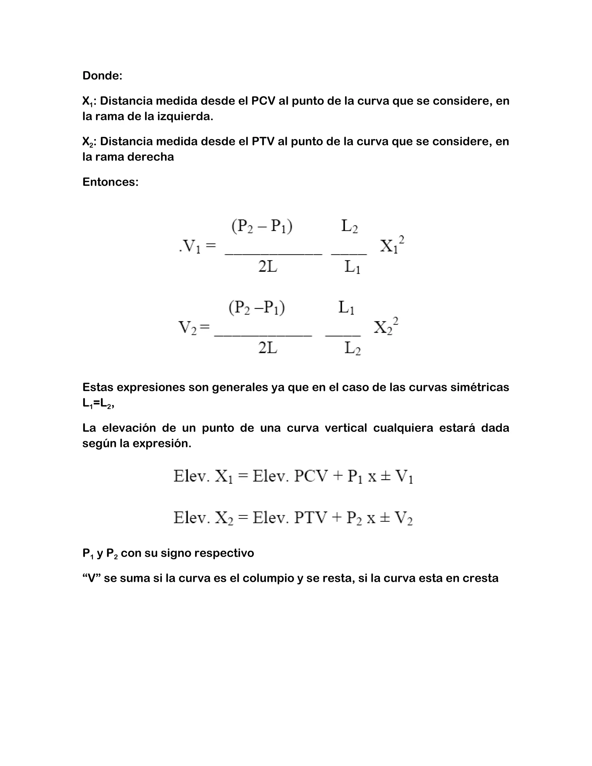 Donde:

X1: Distancia medida desde el PCV al punto de la curva que se considere, en
la rama de la izquierda.

X2: Distancia medida desde el PTV al punto de la curva que se considere, en
la rama derecha

Entonces:




Estas expresiones son generales ya que en el caso de las curvas simétricas
L1=L2,

La elevación de un punto de una curva vertical cualquiera estará dada
según la expresión.




P1 y P2 con su signo respectivo

“V” se suma si la curva es el columpio y se resta, si la curva esta en cresta
 