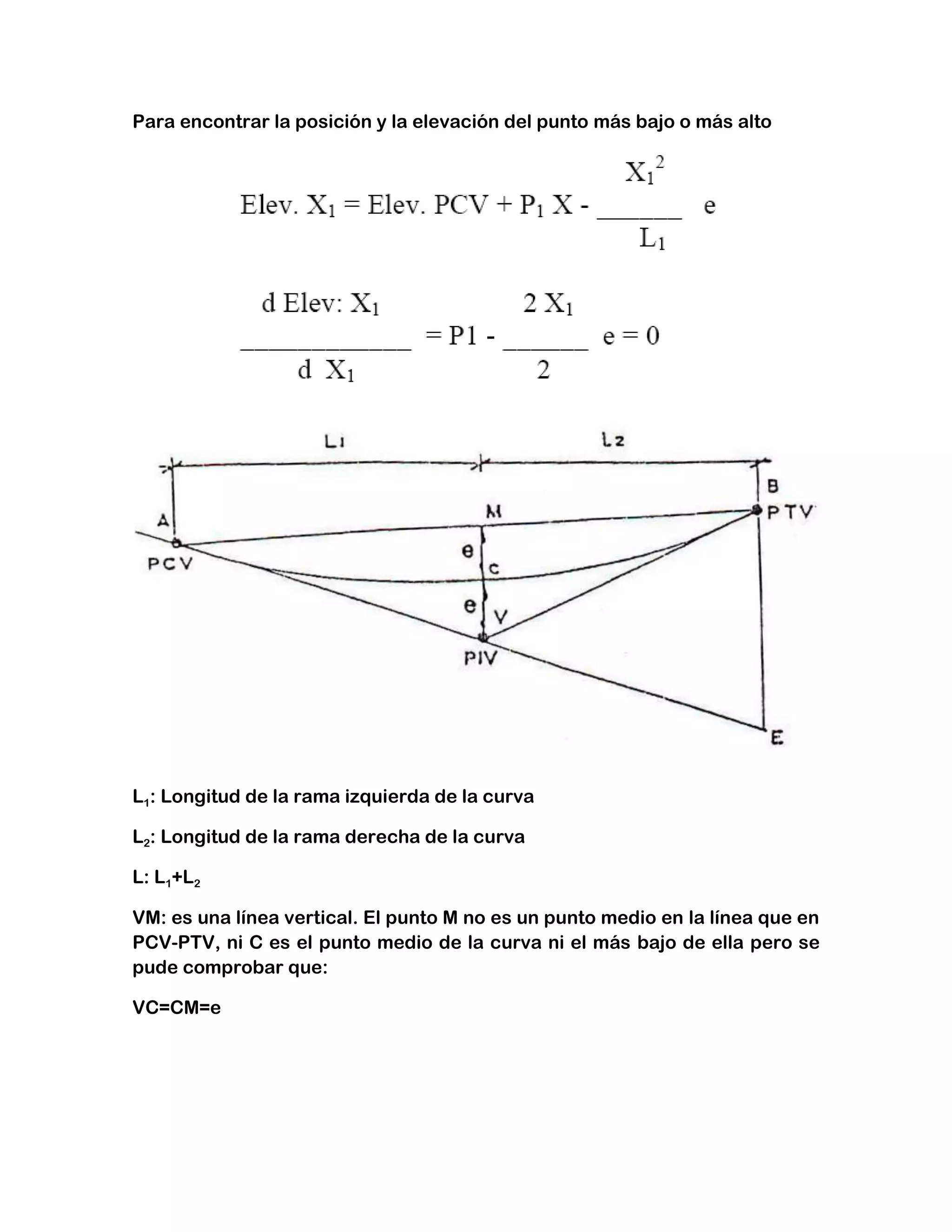 Para encontrar la posición y la elevación del punto más bajo o más alto




L1: Longitud de la rama izquierda de la curva

L2: Longitud de la rama derecha de la curva

L: L1+L2

VM: es una línea vertical. El punto M no es un punto medio en la línea que en
PCV-PTV, ni C es el punto medio de la curva ni el más bajo de ella pero se
pude comprobar que:

VC=CM=e
 