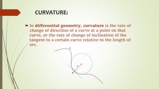 CURVATURE:
 In differential geometry, curvature is the rate of
change of direction of a curve at a point on that
curve, or the rate of change of inclination of the
tangent to a certain curve relative to the length of
arc.
 