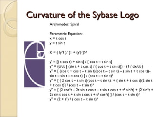 Curvature of the Sybase Logo Archimedes’ Spiral Parametric Equation: x = t cos t y = t sin t K = ( Iy''I )/ [1 + (y')²]³∕² y' = [( t cos t) + sin t] / [ cos t – t sin t]  y'' = (d/dt [ (sin t + t cos t) / ( cos t – t sin t)]) · (1 / dx/dt ) y'' = [ (cos t + cos t – t sin t)(cos t – t sin t) – ( sin t + t cos t)(-sin t – sin t – t cos t) ] / (cos t – t sin t)³ y'' = [ ( 2 cos t – t sin t)(cos t – t sin t)  + ( sin t + t cos t)(2 sin t + t cos t)] / (cos t – t sin t)³ y'' = [ (2 cos²t – 2t sin t cos t – t sin t cos t + t² sin²t) + (2 sin²t + 2t sin t cos t + t sin t cos t + t² cos²t) ] / (cos t – t sin t)³ y'' = (2 + t²) / ( cos t – t sin t)³ 