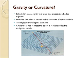 Gravity or Curvature? In Euclidian space, gravity in a force that attracts two bodies together In reality, this effect is caused by the curvature of space and time The object is traveling in a strait line Gravity does not redirect the object it redefines what the straightest path is 