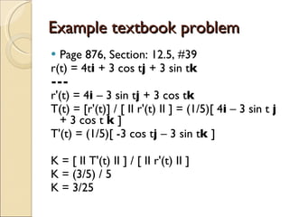 Example textbook problem Page 876, Section: 12.5, #39 r(t) = 4t i  + 3 cos t j  + 3 sin t k --- r'(t) = 4 i  – 3 sin t j  + 3 cos t k T(t) = [r'(t)] / [ II r'(t) II ] = (1/5)[ 4 i  – 3 sin t  j  + 3 cos t  k  ]  T'(t) = (1/5)[ -3 cos t j  – 3 sin t k  ] K = [ II T'(t) II ] / [ II r'(t) II ] K = (3/5) / 5 K = 3/25 