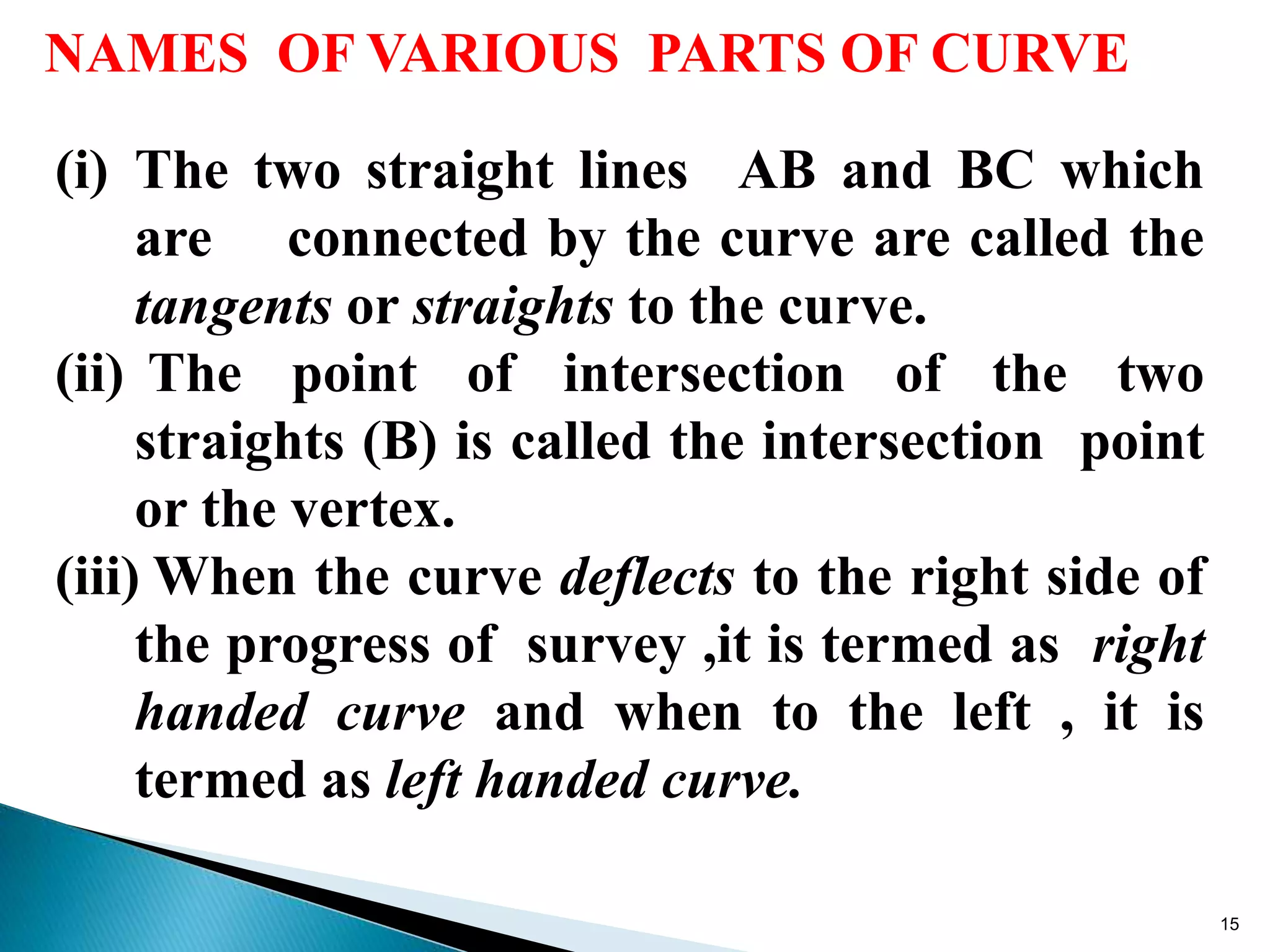 NAMES OF VARIOUS PARTS OF CURVE
(i) The two straight lines AB and BC which
are connected by the curve are called the
tangents or straights to the curve.
(ii) The point of intersection of the two
straights (B) is called the intersection point
or the vertex.
(iii) When the curve deflects to the right side of
the progress of survey ,it is termed as right
handed curve and when to the left , it is
termed as left handed curve.
15
 