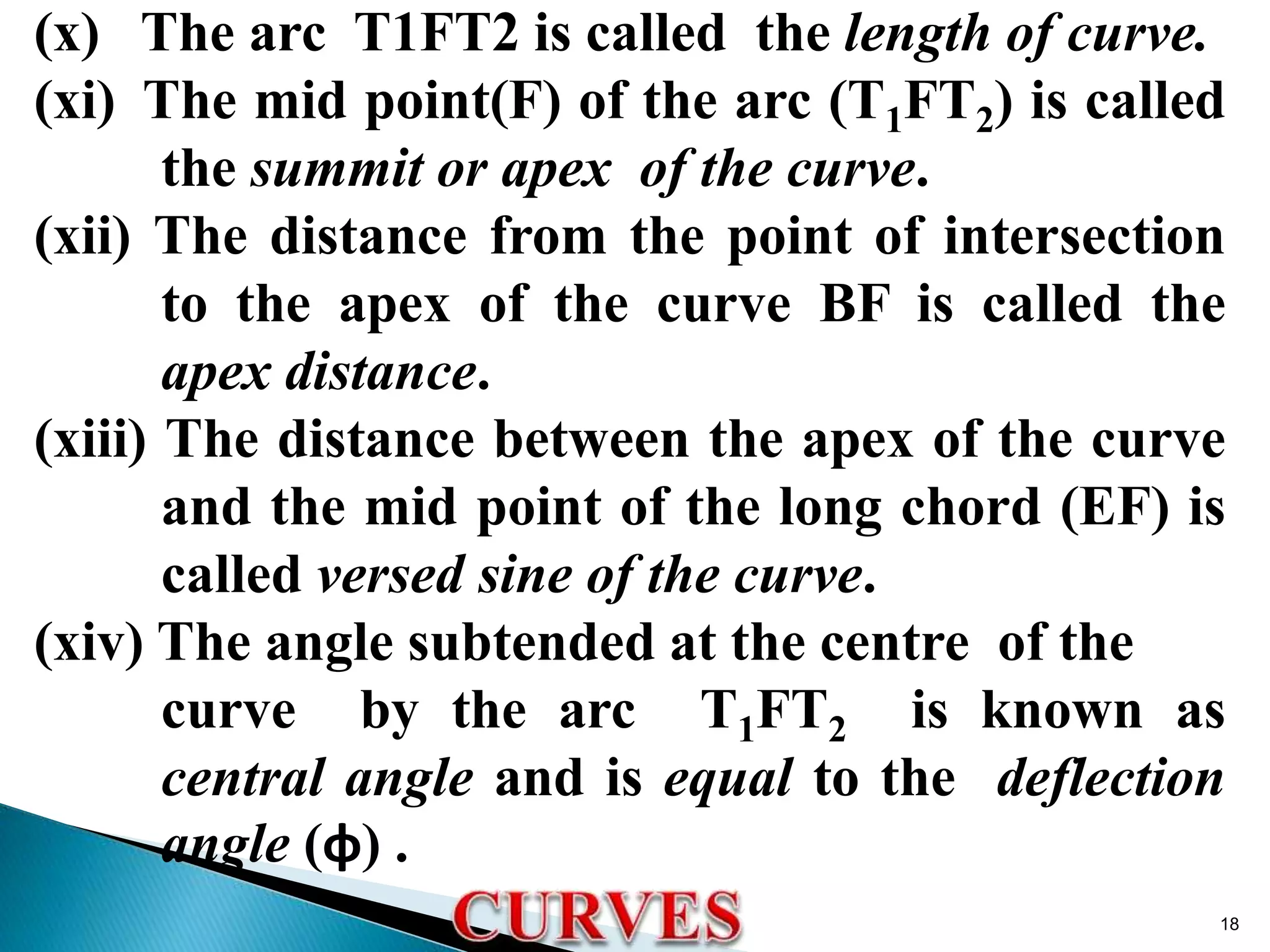 (x) The arc T1FT2 is called the length of curve.
(xi) The mid point(F) of the arc (T1FT2) is called
the summit or apex of the curve.
(xii) The distance from the point of intersection
to the apex of the curve BF is called the
apex distance.
(xiii) The distance between the apex of the curve
and the mid point of the long chord (EF) is
called versed sine of the curve.
(xiv) The angle subtended at the centre of the
curve by the arc T1FT2 is known as
central angle and is equal to the deflection
angle (φ) .
18
 