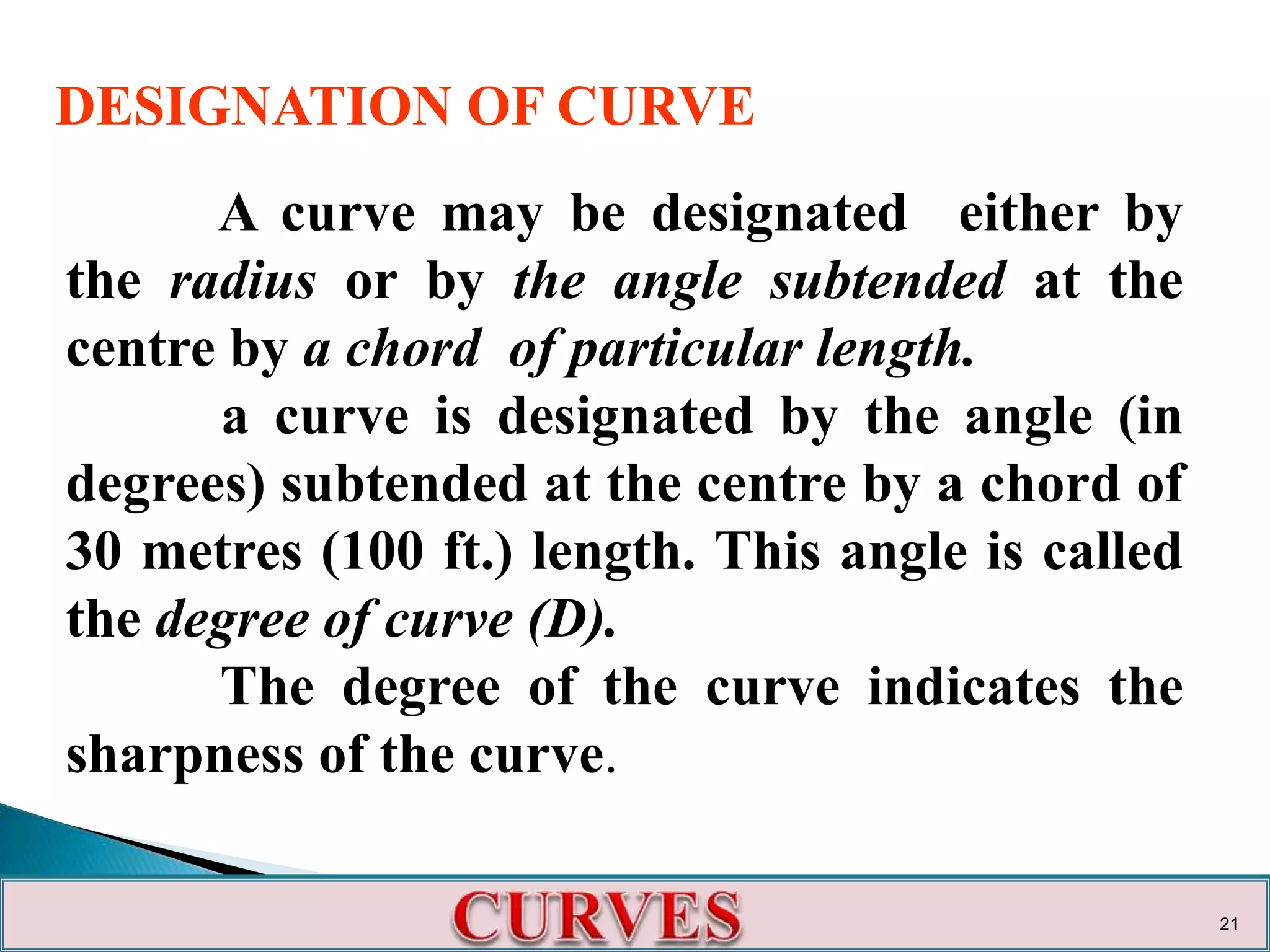 A curve may be designated either by
the radius or by the angle subtended at the
centre by a chord of particular length.
a curve is designated by the angle (in
degrees) subtended at the centre by a chord of
30 metres (100 ft.) length. This angle is called
the degree of curve (D).
The degree of the curve indicates the
sharpness of the curve.
DESIGNATION OF CURVE
21
 