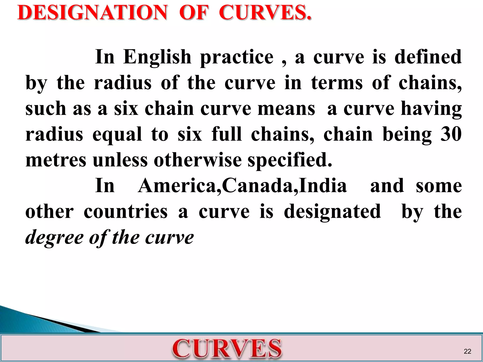 DESIGNATION OF CURVES.
In English practice , a curve is defined
by the radius of the curve in terms of chains,
such as a six chain curve means a curve having
radius equal to six full chains, chain being 30
metres unless otherwise specified.
In America,Canada,India and some
other countries a curve is designated by the
degree of the curve
22
 