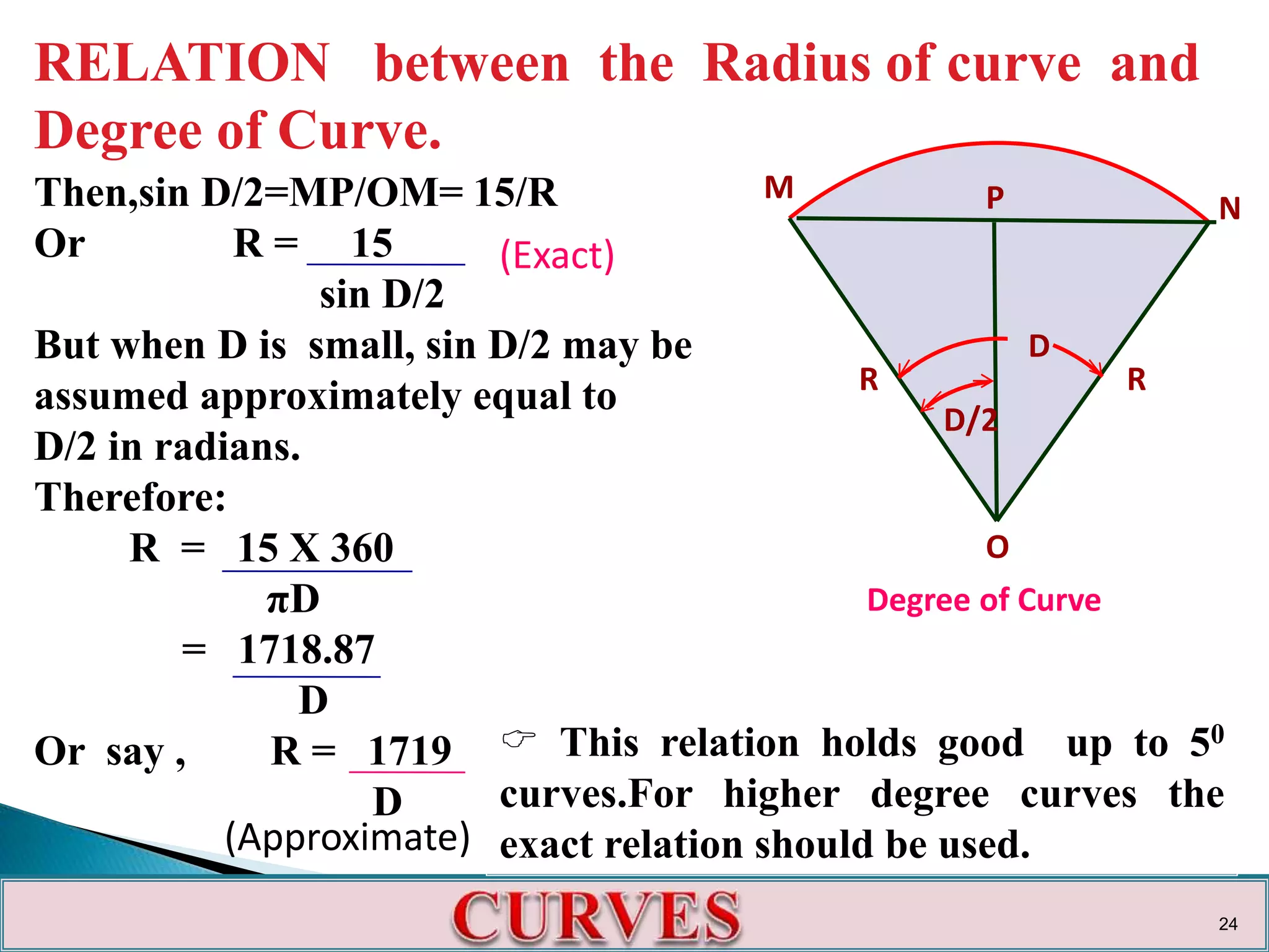 RELATION between the Radius of curve and
Degree of Curve.
Then,sin D/2=MP/OM= 15/R
Or R = 15
sin D/2
But when D is small, sin D/2 may be
assumed approximately equal to
D/2 in radians.
Therefore:
R = 15 X 360
πD
= 1718.87
D
Or say , R = 1719
D
M
N
O
D
D/2
R R
Degree of Curve
P
 This relation holds good up to 50
curves.For higher degree curves the
exact relation should be used.
(Exact)
(Approximate)
24
 