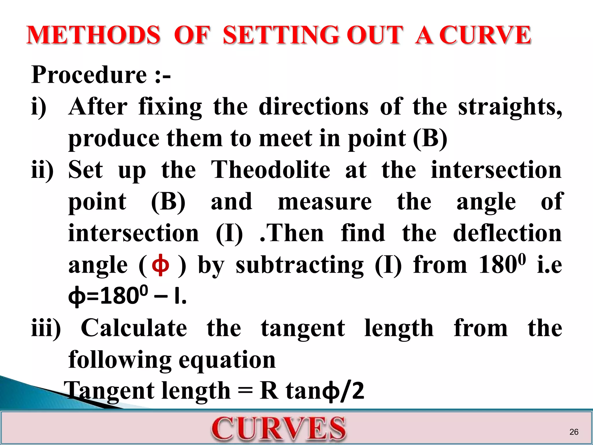 METHODS OF SETTING OUT A CURVE
Procedure :-
i) After fixing the directions of the straights,
produce them to meet in point (B)
ii) Set up the Theodolite at the intersection
point (B) and measure the angle of
intersection (I) .Then find the deflection
angle ( ) by subtracting (I) from 1800 i.e
φ=1800 – I.
iii) Calculate the tangent length from the
following equation
Tangent length = R tanφ/2
φ
26
 