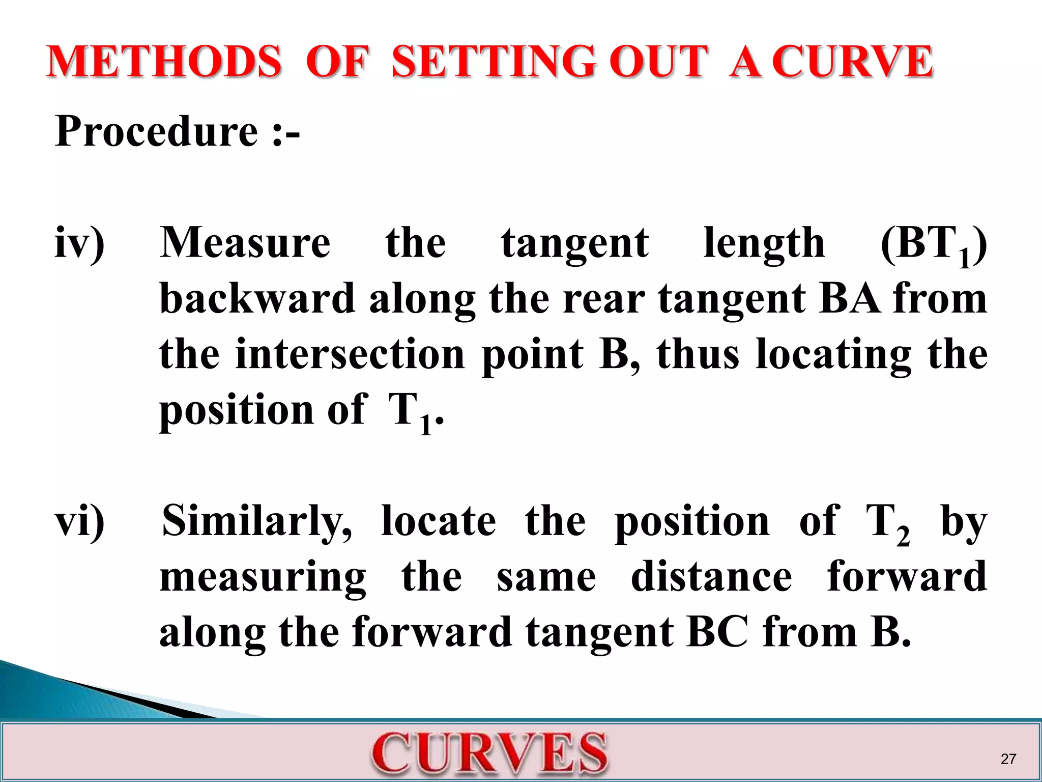METHODS OF SETTING OUT A CURVE
Procedure :-
iv) Measure the tangent length (BT1)
backward along the rear tangent BA from
the intersection point B, thus locating the
position of T1.
vi) Similarly, locate the position of T2 by
measuring the same distance forward
along the forward tangent BC from B.
27
 