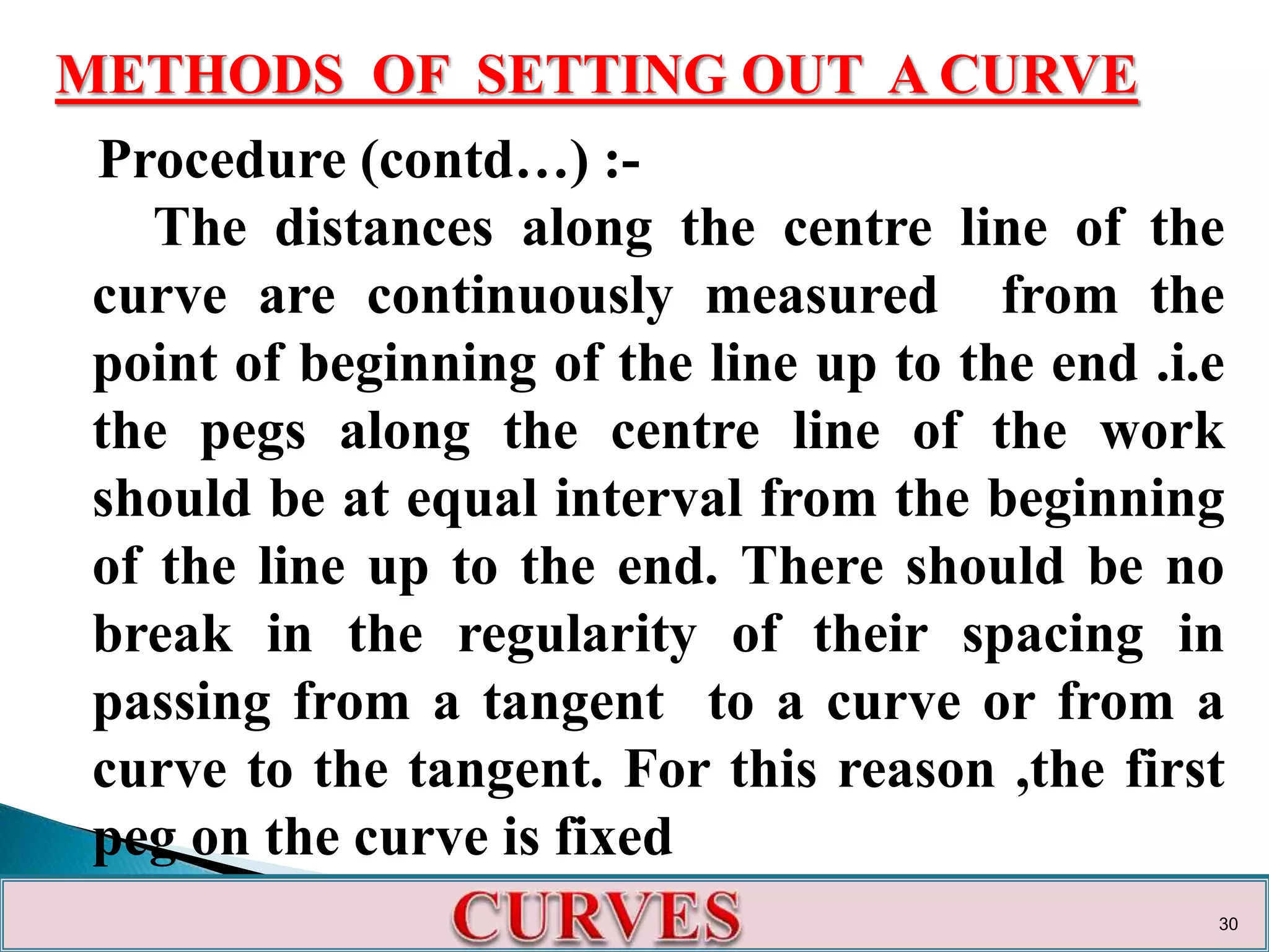 METHODS OF SETTING OUT A CURVE
Procedure (contd…) :-
The distances along the centre line of the
curve are continuously measured from the
point of beginning of the line up to the end .i.e
the pegs along the centre line of the work
should be at equal interval from the beginning
of the line up to the end. There should be no
break in the regularity of their spacing in
passing from a tangent to a curve or from a
curve to the tangent. For this reason ,the first
peg on the curve is fixed
30
 