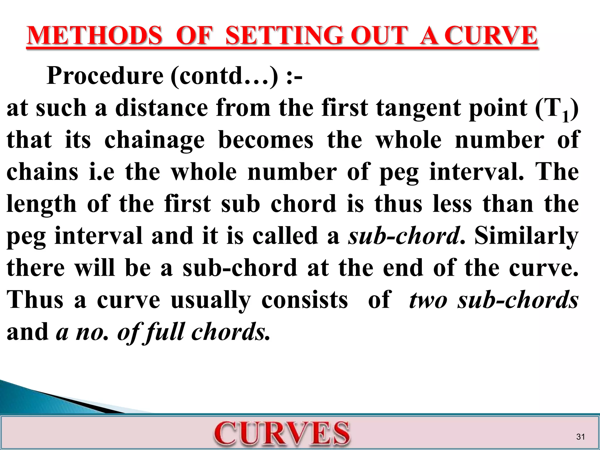 METHODS OF SETTING OUT A CURVE
Procedure (contd…) :-
at such a distance from the first tangent point (T1)
that its chainage becomes the whole number of
chains i.e the whole number of peg interval. The
length of the first sub chord is thus less than the
peg interval and it is called a sub-chord. Similarly
there will be a sub-chord at the end of the curve.
Thus a curve usually consists of two sub-chords
and a no. of full chords.
31
 