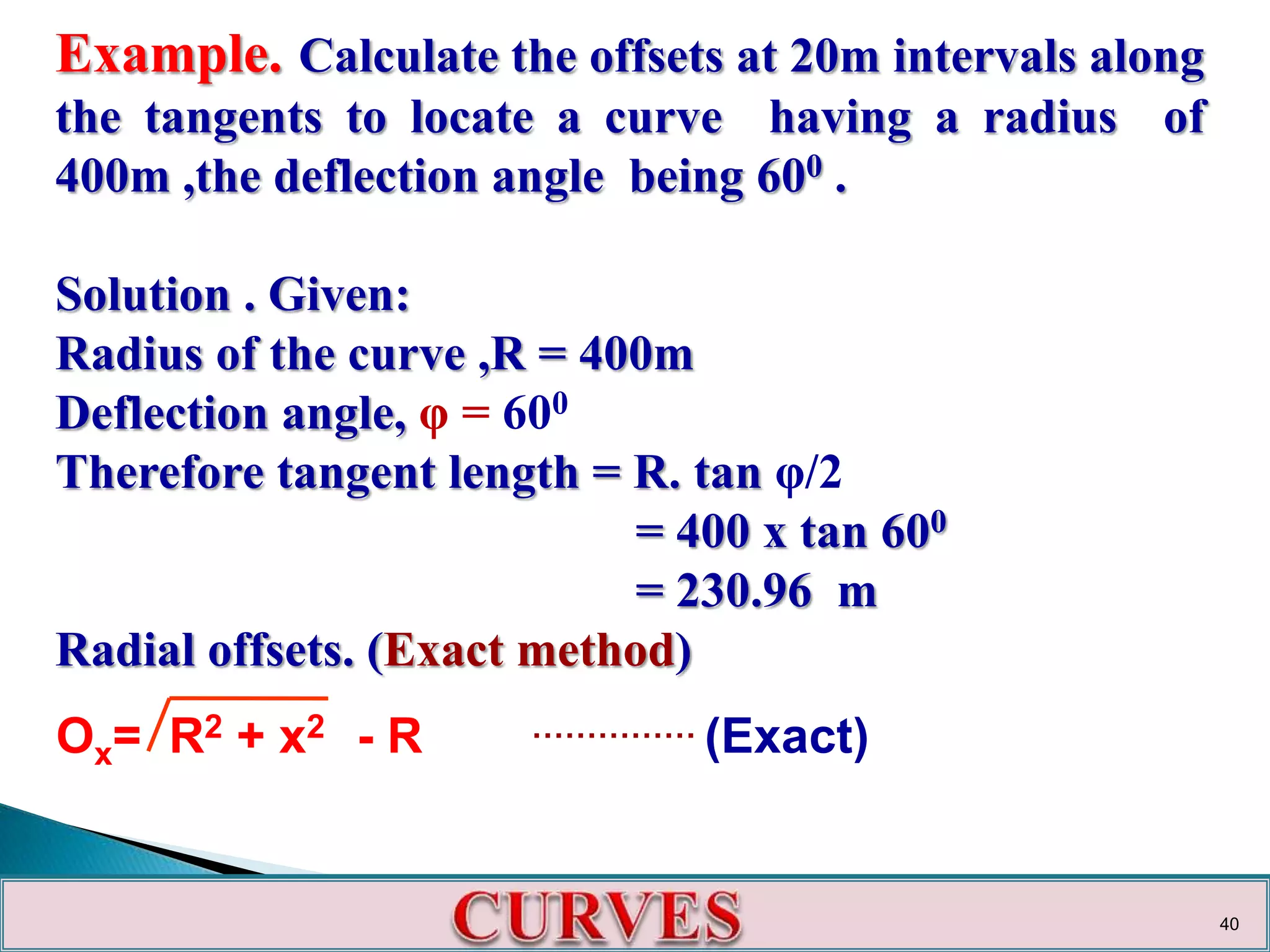 Example. Calculate the offsets at 20m intervals along
the tangents to locate a curve having a radius of
400m ,the deflection angle being 600 .
Solution . Given:
Radius of the curve ,R = 400m
Deflection angle, φ = 600
Therefore tangent length = R. tan φ/2
= 400 x tan 600
= 230.96 m
Radial offsets. (Exact method)
Ox= R2 + x2 - R …………… (Exact)
40
 