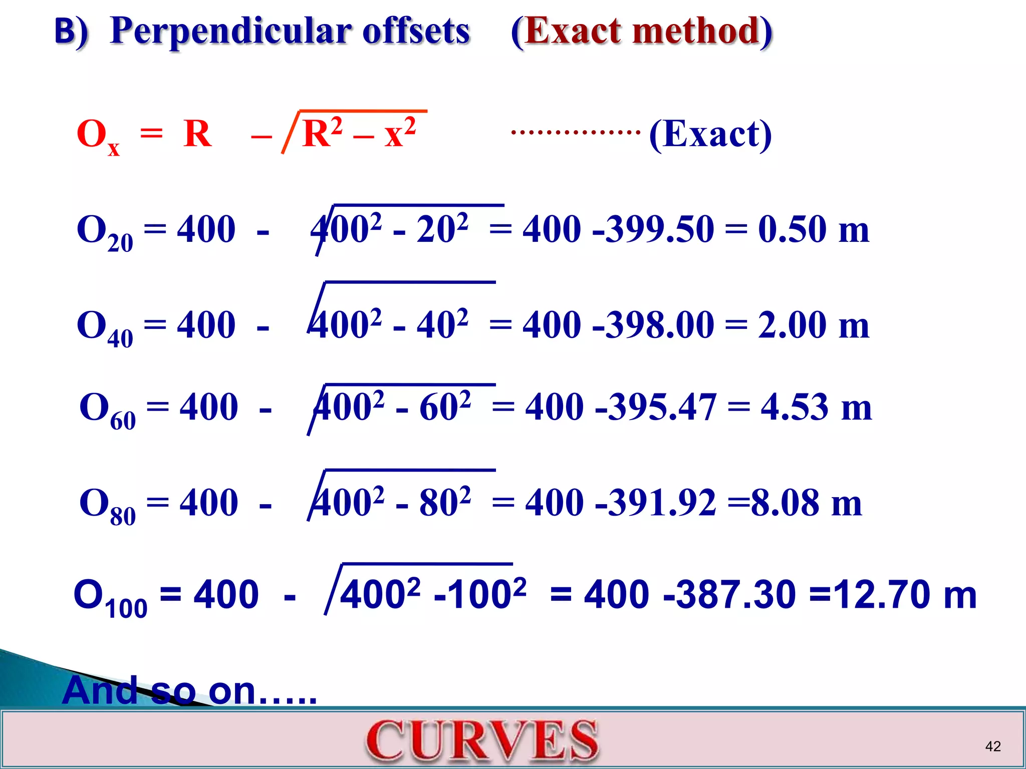 B) Perpendicular offsets (Exact method)
Ox = R – R2 – x2 …………… (Exact)
O20 = 400 - 4002 - 202 = 400 -399.50 = 0.50 m
O40 = 400 - 4002 - 402 = 400 -398.00 = 2.00 m
O60 = 400 - 4002 - 602 = 400 -395.47 = 4.53 m
O80 = 400 - 4002 - 802 = 400 -391.92 =8.08 m
O100 = 400 - 4002 -1002 = 400 -387.30 =12.70 m
And so on…..
42
 