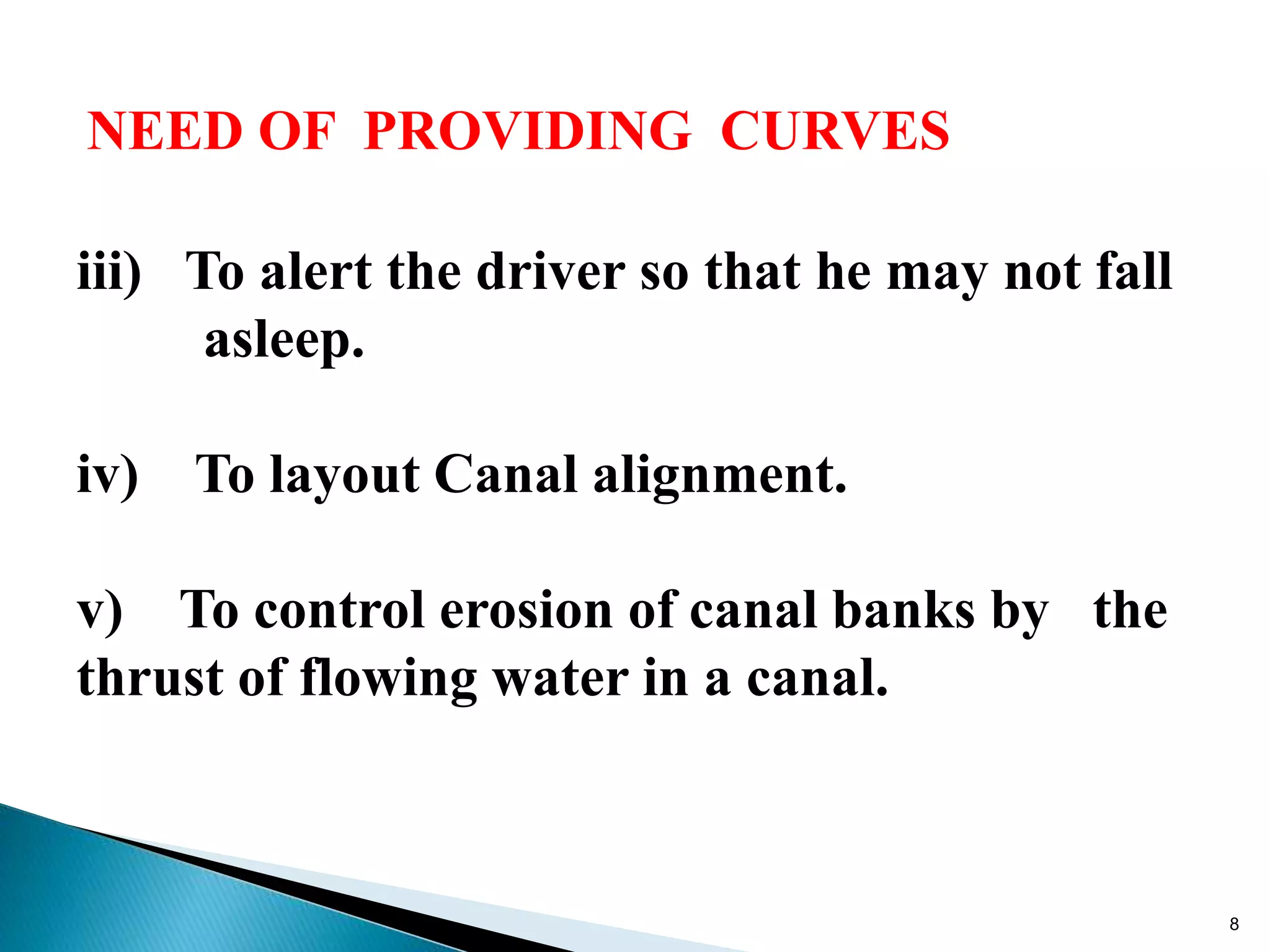 NEED OF PROVIDING CURVES
iii) To alert the driver so that he may not fall
asleep.
iv) To layout Canal alignment.
v) To control erosion of canal banks by the
thrust of flowing water in a canal.
8
 