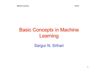 Machine Learning     
    
    
       
   
Srihari




   Basic Concepts in Machine
           Learning
                   Sargur N. Srihari




                                                      1
 