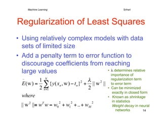 Machine Learning   
   
     
     
        
Srihari




Regularization of Least Squares
•  Using relatively complex models with data
   sets of limited size
•  Add a penalty term to error function to
   discourage coefficients from reaching
   large values                  •  λ determines relative
                                    importance of
                                           regularization term
                                           to error term
                                        •  Can be minimized
                                            exactly in closed form
                                        •  Known as shrinkage
                                            in statistics
                                            Weight decay in neural
                                              networks          14
 