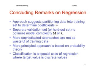 Machine Learning   
   
   
     
     
Srihari




Concluding Remarks on Regression
•  Approach suggests partitioning data into training
   set to determine coefficients w
•  Separate validation set (or hold-out set) to
   optimize model complexity M or λ
•  More sophisticated approaches are not as
   wasteful of training data
•  More principled approach is based on probability
   theory
•  Classification is a special case of regression
   where target value is discrete values
                                                      17
 